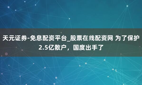 天元证券-免息配资平台_股票在线配资网 为了保护2.5亿散户，国度出手了