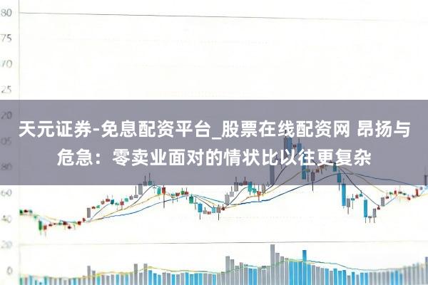 天元证券-免息配资平台_股票在线配资网 昂扬与危急：零卖业面对的情状比以往更复杂