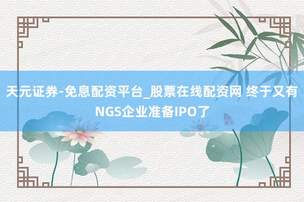 天元证券-免息配资平台_股票在线配资网 终于又有NGS企业准备IPO了