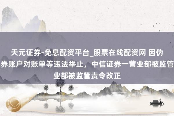 天元证券-免息配资平台_股票在线配资网 因伪造客户证券账户对账单等违法举止，中信证券一营业部被监管责令改正