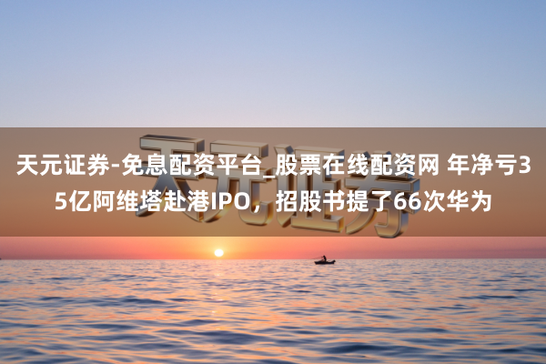 天元证券-免息配资平台_股票在线配资网 年净亏35亿阿维塔赴港IPO，招股书提了66次华为