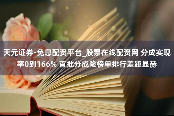 天元证券-免息配资平台_股票在线配资网 分成实现率0到166% 首批分成险榜单排行差距显赫