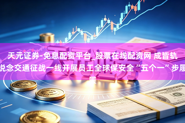 天元证券-免息配资平台_股票在线配资网 成皆轨说念交通征战一线开展员工全球保安全“五个一”步履