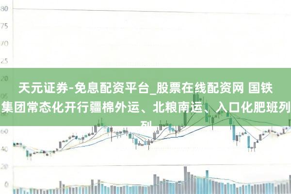 天元证券-免息配资平台_股票在线配资网 国铁集团常态化开行疆棉外运、北粮南运、入口化肥班列