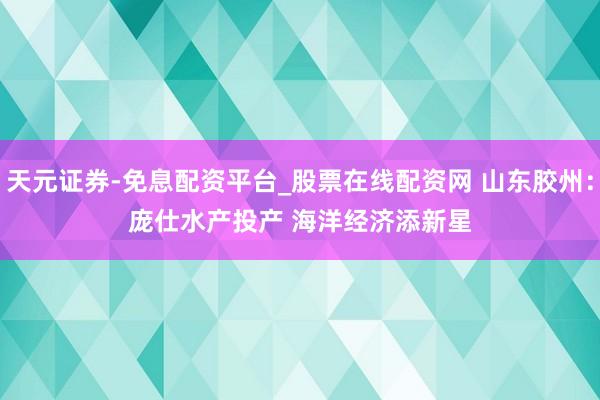 天元证券-免息配资平台_股票在线配资网 山东胶州：庞仕水产投产 海洋经济添新星