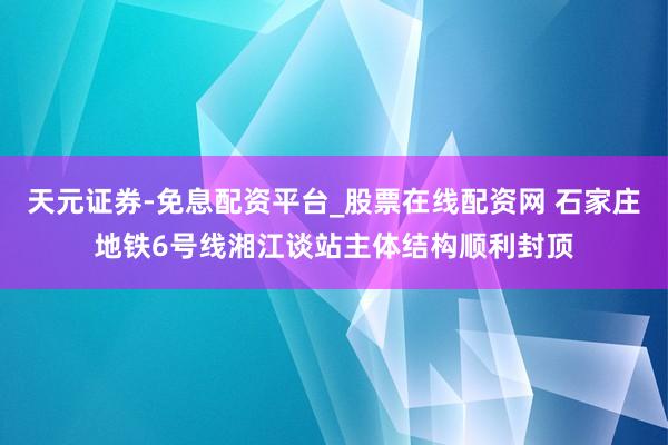天元证券-免息配资平台_股票在线配资网 石家庄地铁6号线湘江谈站主体结构顺利封顶