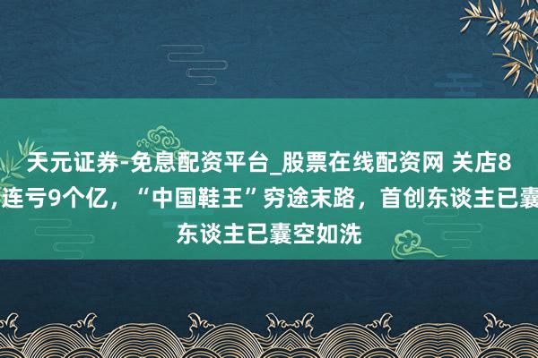 天元证券-免息配资平台_股票在线配资网 关店800家，连亏9个亿，“中国鞋王”穷途末路，首创东谈主已囊空如洗