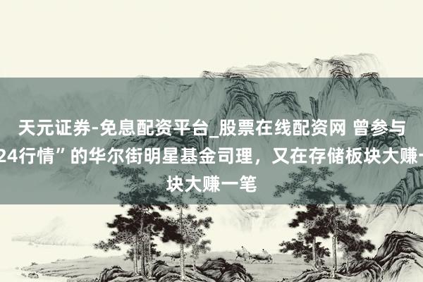 天元证券-免息配资平台_股票在线配资网 曾参与“924行情”的华尔街明星基金司理，又在存储板块大赚一笔