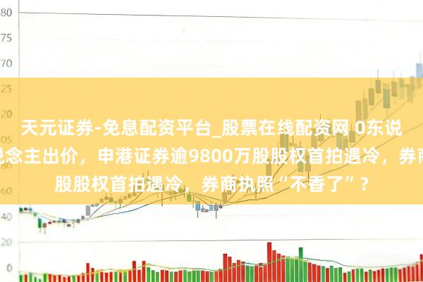 天元证券-免息配资平台_股票在线配资网 0东说念主报名、无东说念主出价，申港证券逾9800万股股权首拍遇冷，券商执照“不香了”？