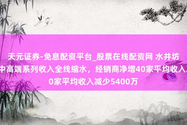 天元证券-免息配资平台_股票在线配资网 水井坊回复问询：中高端系列收入全线缩水，经销商净增40家平均收入减少5400万