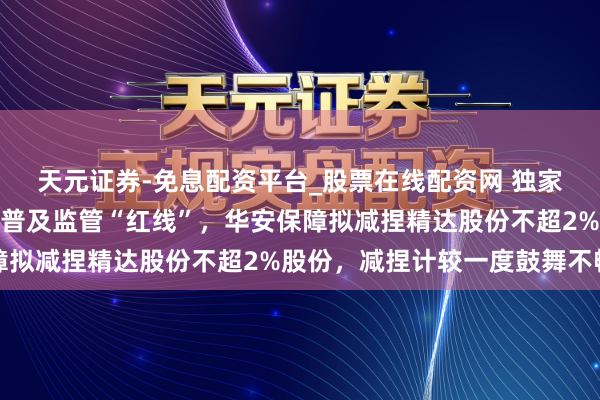 天元证券-免息配资平台_股票在线配资网 独家｜单一钞票齐集度被迫普及监管“红线”，华安保障拟减捏精达股份不超2%股份，减捏计较一度鼓舞不畅