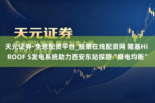 天元证券-免息配资平台_股票在线配资网 隆基Hi ROOF S发电系统助力西安东站探路“绿电均衡”