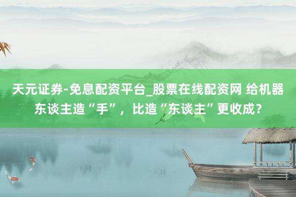 天元证券-免息配资平台_股票在线配资网 给机器东谈主造“手”，比造“东谈主”更收成？