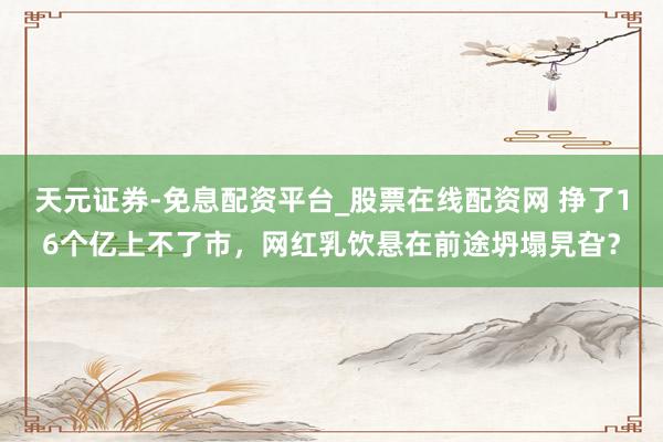 天元证券-免息配资平台_股票在线配资网 挣了16个亿上不了市，网红乳饮悬在前途坍塌旯旮？