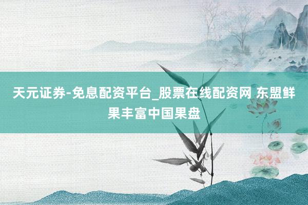 天元证券-免息配资平台_股票在线配资网 东盟鲜果丰富中国果盘