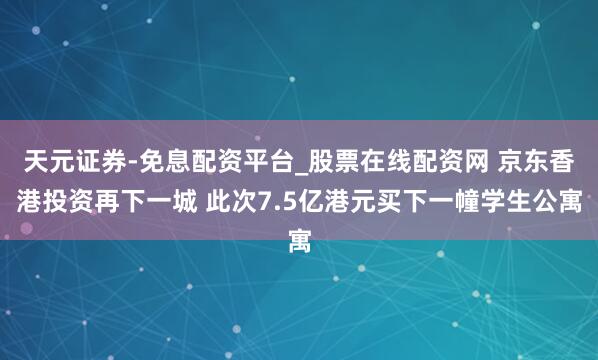 天元证券-免息配资平台_股票在线配资网 京东香港投资再下一城 此次7.5亿港元买下一幢学生公寓