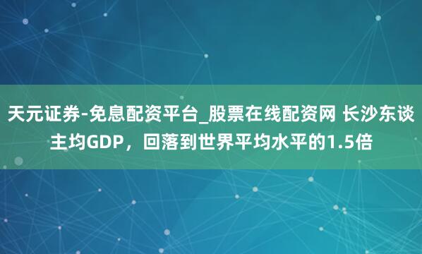 天元证券-免息配资平台_股票在线配资网 长沙东谈主均GDP，回落到世界平均水平的1.5倍