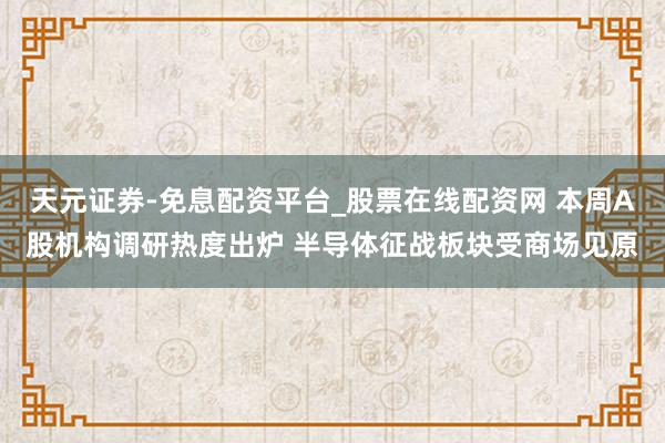 天元证券-免息配资平台_股票在线配资网 本周A股机构调研热度出炉 半导体征战板块受商场见原