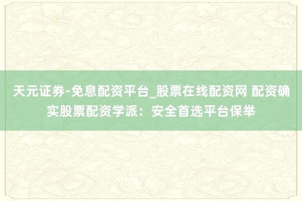 天元证券-免息配资平台_股票在线配资网 配资确实股票配资学派：安全首选平台保举
