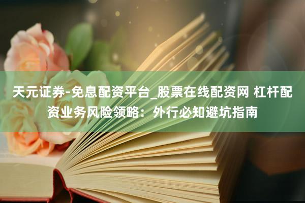 天元证券-免息配资平台_股票在线配资网 杠杆配资业务风险领略：外行必知避坑指南