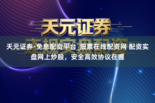 天元证券-免息配资平台_股票在线配资网 配资实盘网上炒股，安全高效协议在握