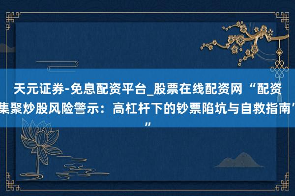 天元证券-免息配资平台_股票在线配资网 “配资集聚炒股风险警示：高杠杆下的钞票陷坑与自救指南”
