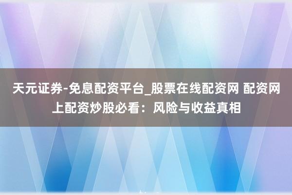 天元证券-免息配资平台_股票在线配资网 配资网上配资炒股必看：风险与收益真相